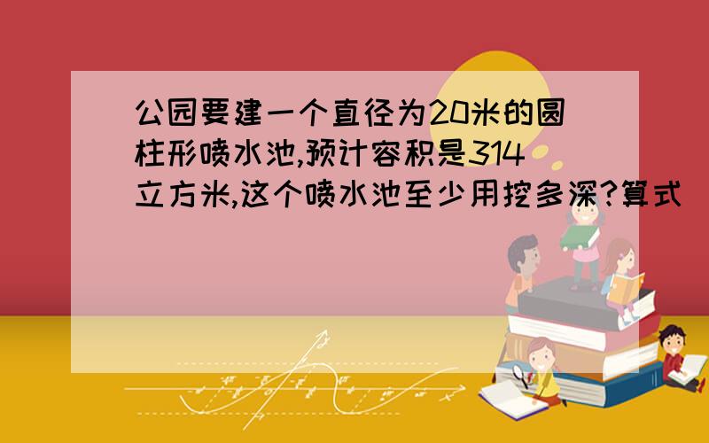 公园要建一个直径为20米的圆柱形喷水池,预计容积是314立方米,这个喷水池至少用挖多深?算式