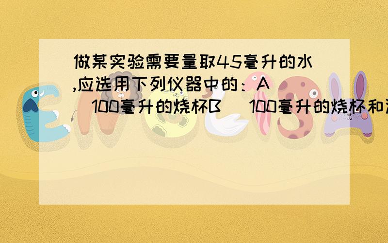 做某实验需要量取45毫升的水,应选用下列仪器中的：A    100毫升的烧杯B   100毫升的烧杯和滴管C    50毫升的烧杯和滴管