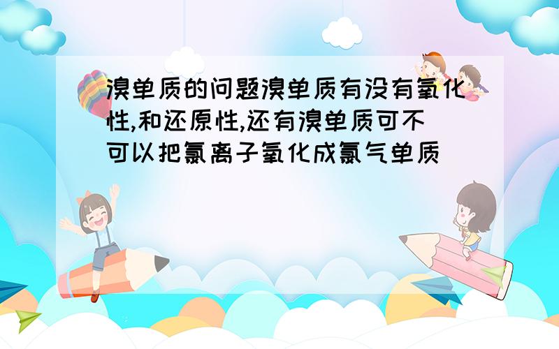 溴单质的问题溴单质有没有氧化性,和还原性,还有溴单质可不可以把氯离子氧化成氯气单质