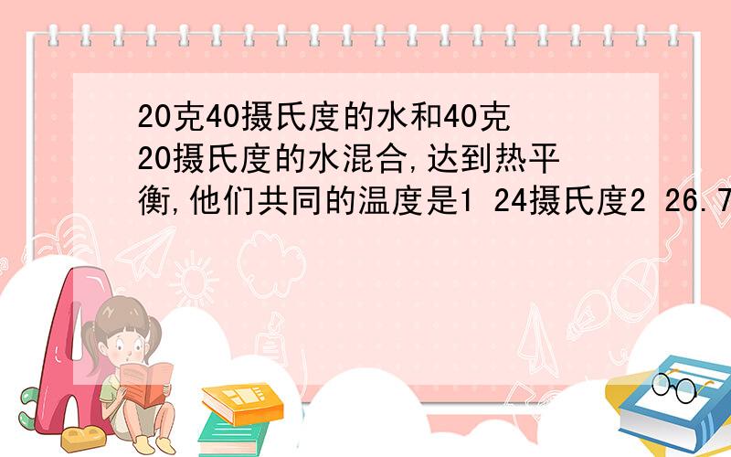 20克40摄氏度的水和40克20摄氏度的水混合,达到热平衡,他们共同的温度是1 24摄氏度2 26.7摄氏度3 30摄氏度4 25摄氏度