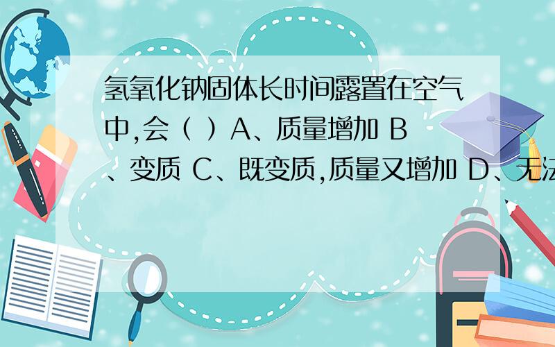 氢氧化钠固体长时间露置在空气中,会（ ）A、质量增加 B、变质 C、既变质,质量又增加 D、无法判断