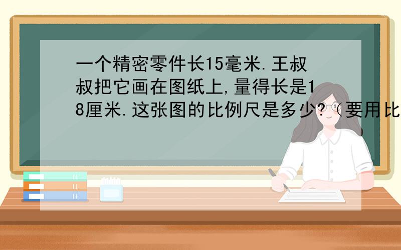 一个精密零件长15毫米.王叔叔把它画在图纸上,量得长是18厘米.这张图的比例尺是多少?（要用比例尺的格