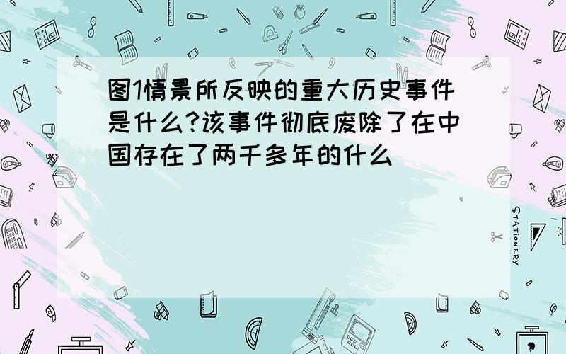 图1情景所反映的重大历史事件是什么?该事件彻底废除了在中国存在了两千多年的什么