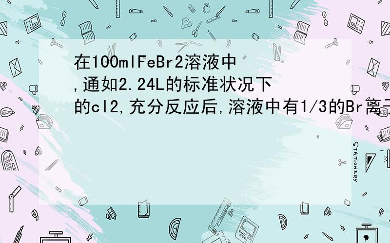 在100mlFeBr2溶液中,通如2.24L的标准状况下的cl2,充分反应后,溶液中有1/3的Br离子被氧化成单质,求：原FeBr2溶液的物质的量浓度?