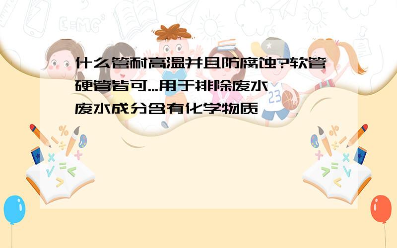 什么管耐高温并且防腐蚀?软管硬管皆可...用于排除废水,废水成分含有化学物质