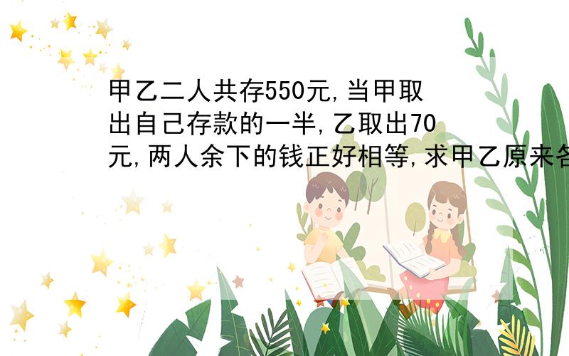 甲乙二人共存550元,当甲取出自己存款的一半,乙取出70元,两人余下的钱正好相等,求甲乙原来各存款多元解方程