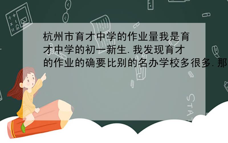 杭州市育才中学的作业量我是育才中学的初一新生.我发现育才的作业的确要比别的名办学校多很多.那么.作业每天都会做到12点多么?暑假作业会多的没有一天可以自由活动吗?当我们抱怨作业