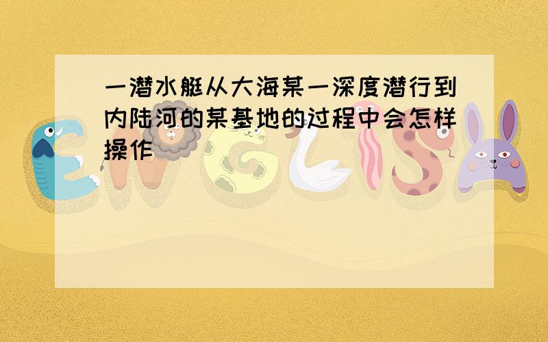 一潜水艇从大海某一深度潜行到内陆河的某基地的过程中会怎样操作