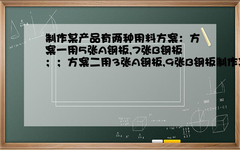 制作某产品有两种用料方案：方案一用5张A钢板,7张B钢板；；方案二用3张A钢板,9张B钢板制作某产品有两种用料方案：方案一用5张A型钢板,7张B型钢板；方案二用3张A型钢板,9张B型钢板.A型钢板