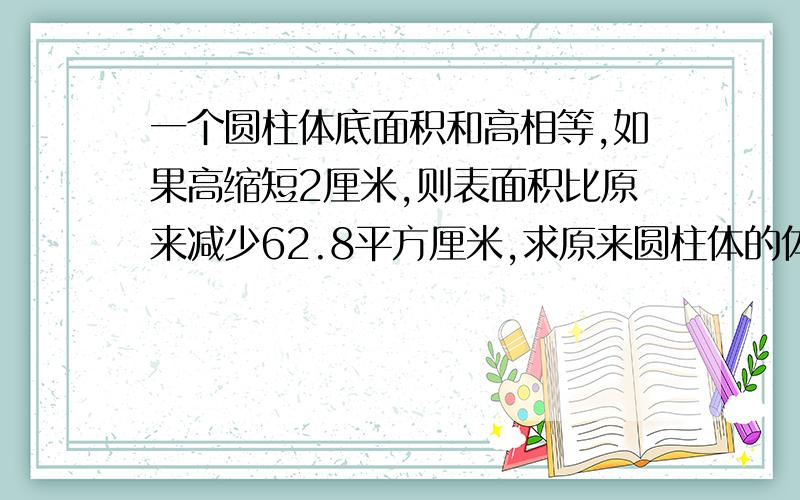 一个圆柱体底面积和高相等,如果高缩短2厘米,则表面积比原来减少62.8平方厘米,求原来圆柱体的体积