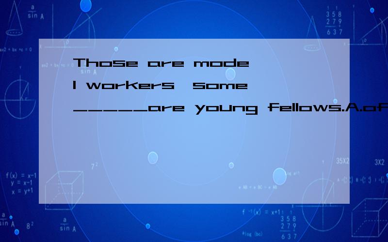 Those are model workers,some_____are young fellows.A.of whom B.of who我选的B,这里的______在定语从句中作主语,怎么会是of whom呢?