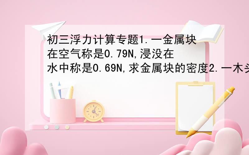 初三浮力计算专题1.一金属块在空气称是0.79N,浸没在水中称是0.69N,求金属块的密度2.一木头的质量是0.6kg,漂浮在水上,求：（1）木块受到的浮力（2）木块浸入在水中的体积3.一物体重9.8N,漂浮