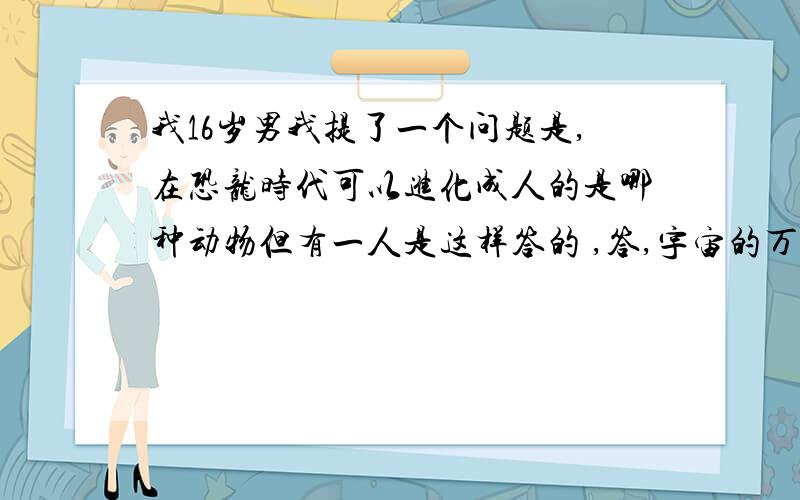 我16岁男我提了一个问题是,在恐龙时代可以进化成人的是哪种动物但有一人是这样答的 ,答,宇宙的万物及人类都是上帝造成的,没有进化论的说法,千万不要再受迷惑,科学证明,动物和人的血液