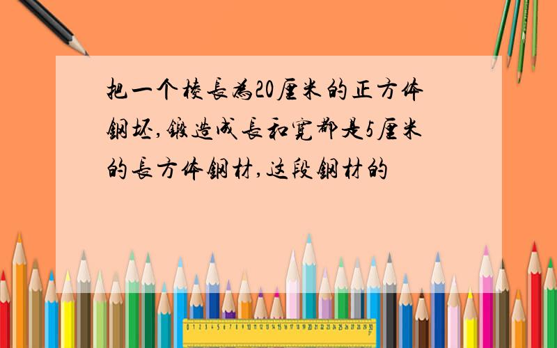 把一个棱长为20厘米的正方体钢坯,锻造成长和宽都是5厘米的长方体钢材,这段钢材的