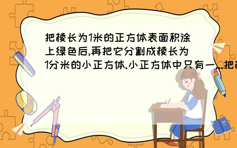 把棱长为1米的正方体表面积涂上绿色后,再把它分割成棱长为1分米的小正方体.小正方体中只有一...把棱长为1米的正方体表面积涂上绿色后,再把它分割成棱长为1分米的小正方体.小正方体中