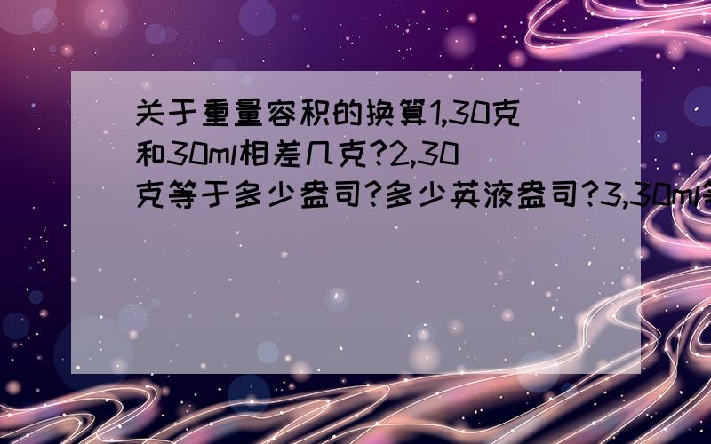 关于重量容积的换算1,30克和30ml相差几克?2,30克等于多少盎司?多少英液盎司?3,30ml等于多少盎司?多少英液盎司?5,50克等于多少盎司?多少英液盎司?6,50ml等于多少盎司?多少英液盎司?7 100克等于多