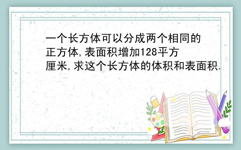 一个长方体可以分成两个相同的正方体,表面积增加128平方厘米,求这个长方体的体积和表面积.