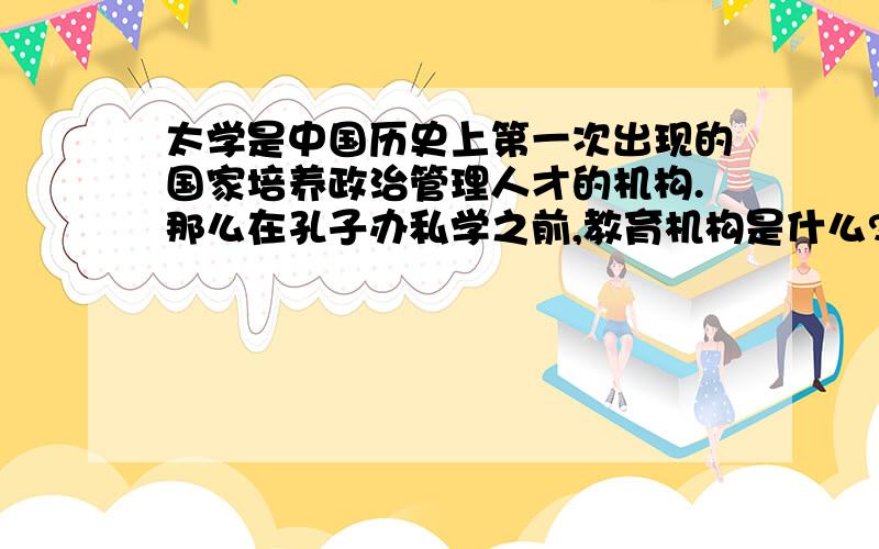 太学是中国历史上第一次出现的国家培养政治管理人才的机构.那么在孔子办私学之前,教育机构是什么?百家争鸣的背景中有孔子创办私学,实现了学在官府到学在民间的转移,该处的学在官府