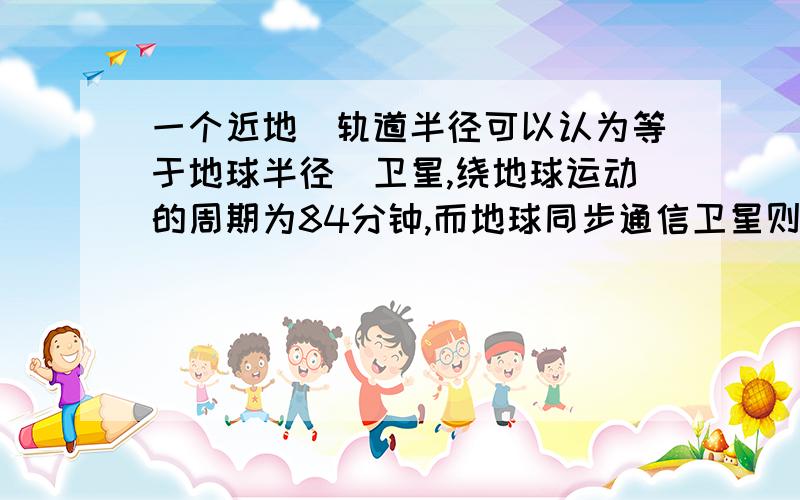 一个近地（轨道半径可以认为等于地球半径）卫星,绕地球运动的周期为84分钟,而地球同步通信卫星则位于地球赤道上方高空,它绕地球运行的周期等于地球自转的周期,试估算地球同步通信卫