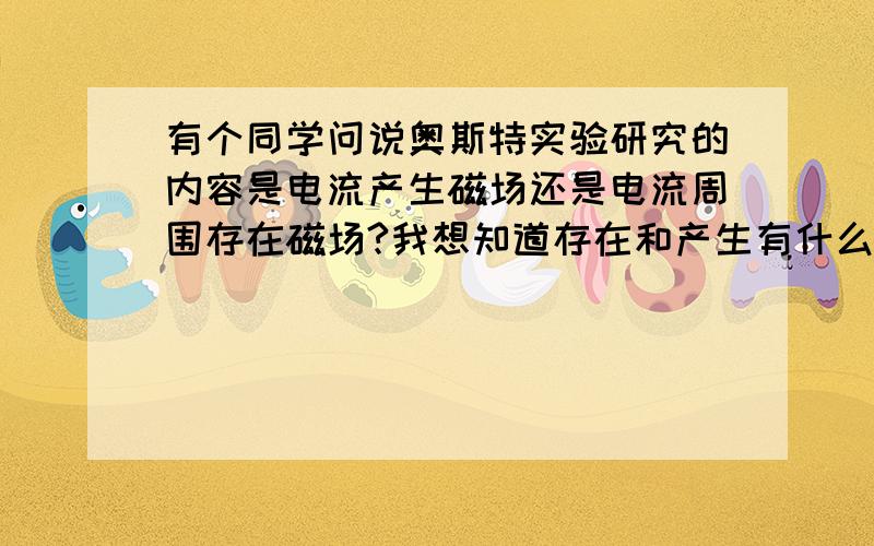 有个同学问说奥斯特实验研究的内容是电流产生磁场还是电流周围存在磁场?我想知道存在和产生有什么不同吗,请用具体例题说明!