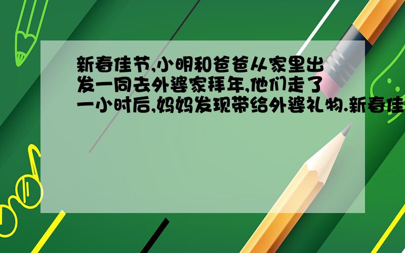 新春佳节,小明和爸爸从家里出发一同去外婆家拜年,他们走了一小时后,妈妈发现带给外婆礼物.新春佳节,小明和爸爸从家里出发一同去外婆家拜年,他们走了一小时后,妈妈发现带给外婆礼物忘