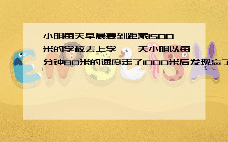 小明每天早晨要到距家1500米的学校去上学,一天小明以每分钟80米的速度走了1000米后发现忘了带数学书,于是打电话让爸爸给他送书.爸爸立即以每分钟170米的速度赶往学校,同时小明以同样的