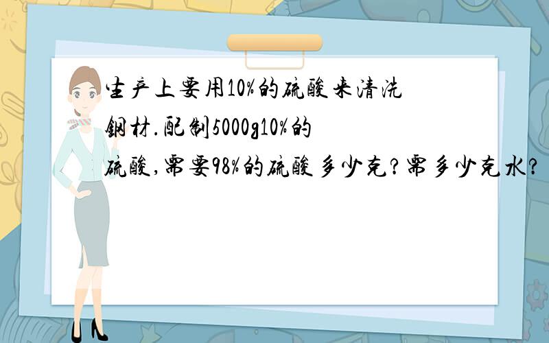 生产上要用10%的硫酸来清洗钢材.配制5000g10%的硫酸,需要98%的硫酸多少克?需多少克水?