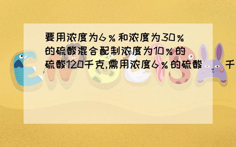 要用浓度为6％和浓度为30％的硫酸混合配制浓度为10％的硫酸120千克,需用浓度6％的硫酸＿＿千克,需用30％硫酸＿＿千克.