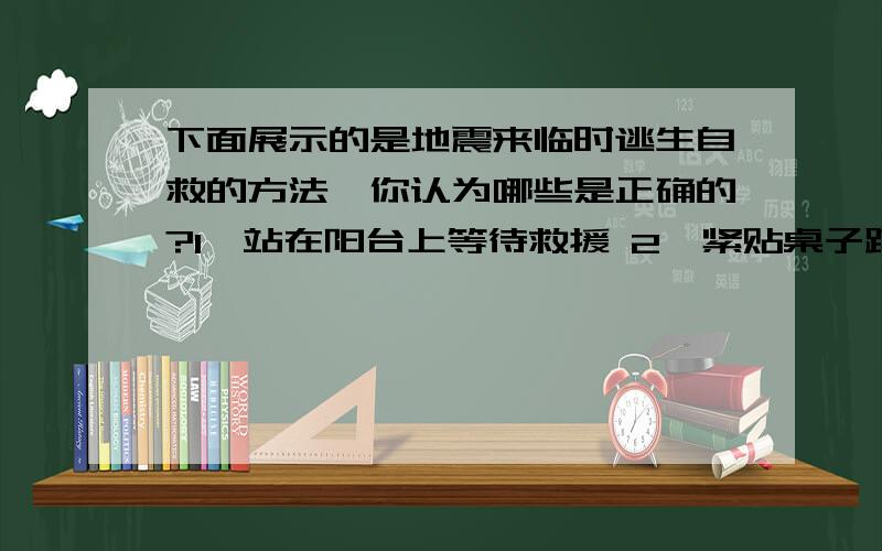 下面展示的是地震来临时逃生自救的方法,你认为哪些是正确的?1,站在阳台上等待救援 2,紧贴桌子蹲伏,双手抱头3,远离窗边和电梯4,站在水泥墙或砖墙附近可以多选