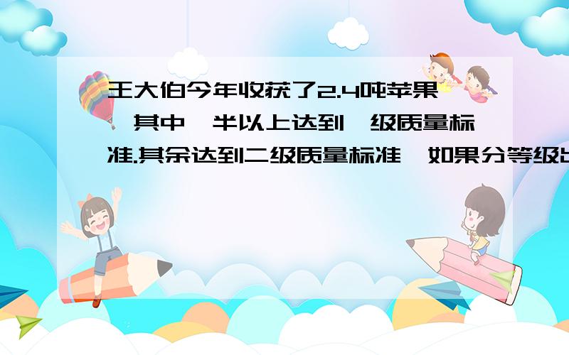 王大伯今年收获了2.4吨苹果,其中一半以上达到一级质量标准.其余达到二级质量标准,如果分等级出售,一级苹果每千克为2.4元,二级苹果每千克为1.6元,如果不分等级出售,每千克为1.8元,怎样售