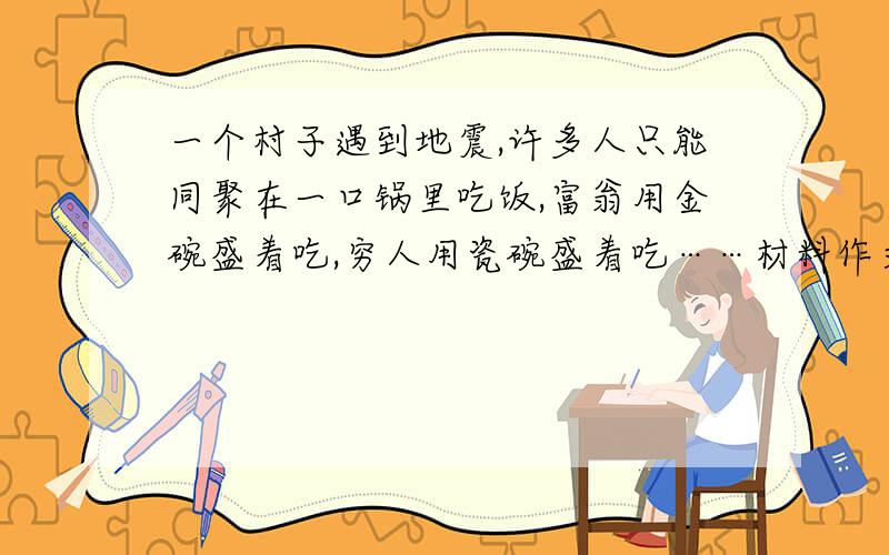 一个村子遇到地震,许多人只能同聚在一口锅里吃饭,富翁用金碗盛着吃,穷人用瓷碗盛着吃……材料作文一个村子遇到地震,许多人只能同聚在一口锅里吃饭,富翁用金碗盛着吃,一个乞丐干脆直