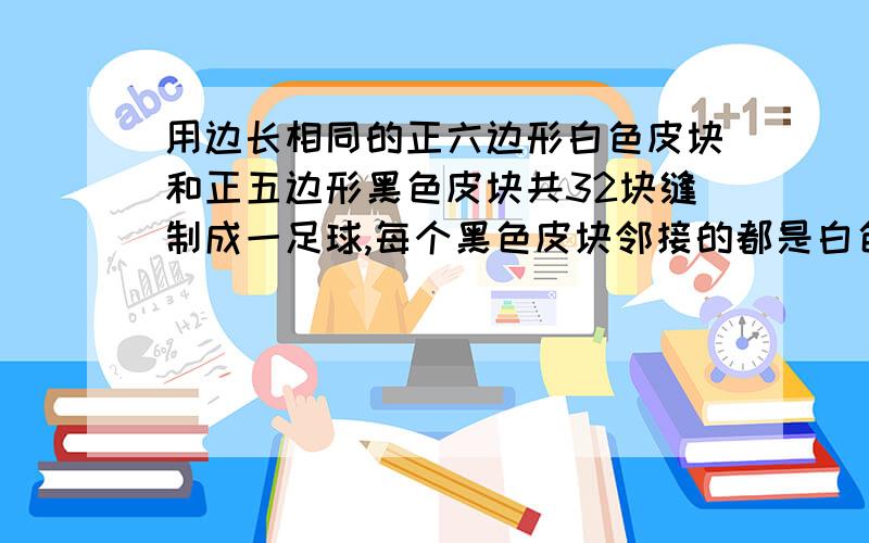 用边长相同的正六边形白色皮块和正五边形黑色皮块共32块缝制成一足球,每个黑色皮块邻接的都是白色皮块,每个白色皮块和3个黑色皮块及3个和色皮块邻接,问:这个足球上白色皮块有多少块?