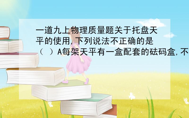 一道九上物理质量题关于托盘天平的使用,下列说法不正确的是（ ）A每架天平有一盒配套的砝码盒,不同的天平的砝码盒不能互换B称量时,向右盘试加砝码时先小后大,轻拿轻放C被测物体的质