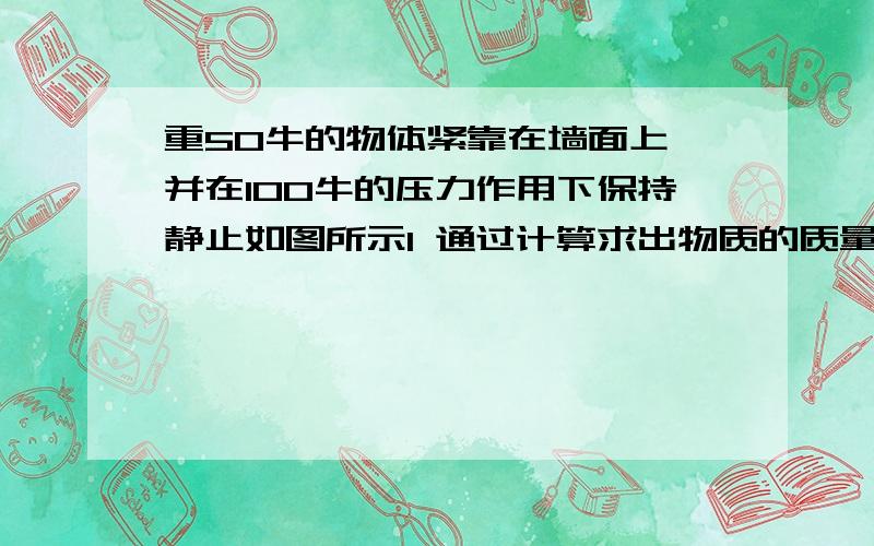 重50牛的物体紧靠在墙面上,并在100牛的压力作用下保持静止如图所示1 通过计算求出物质的质量是多少 2 此时物体受到得摩擦力是多少?3 当作用压力增大200牛时,物体所受的摩擦力为多少?