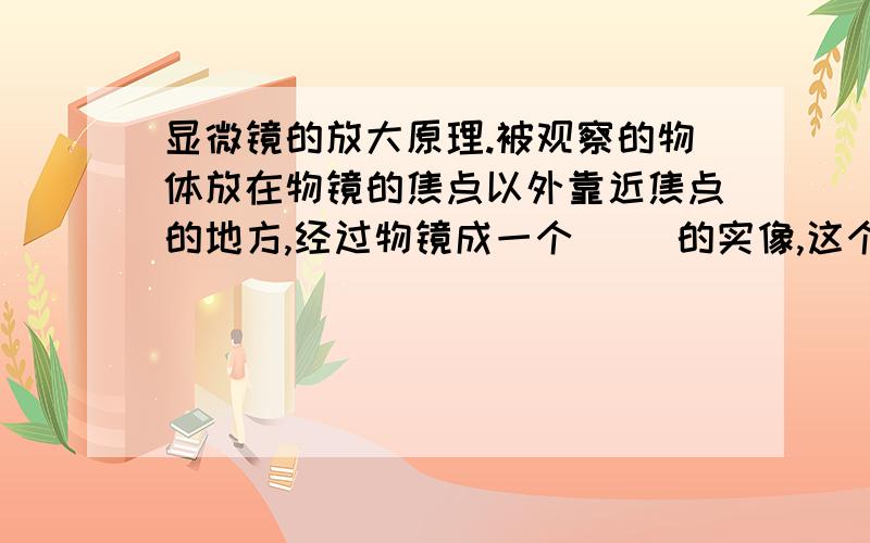 显微镜的放大原理.被观察的物体放在物镜的焦点以外靠近焦点的地方,经过物镜成一个（ ）的实像,这个实像在目镜的焦点以内靠近焦点,通过目镜成一个（ ）、（ ）的虚像.经过两次放大,我