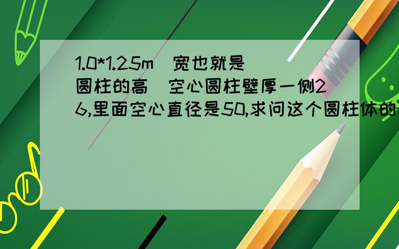 1.0*1.25m(宽也就是圆柱的高)空心圆柱壁厚一侧26,里面空心直径是50,求问这个圆柱体的重量是多少密度7.85   带上步骤最好,叩谢就是要求出壁厚那部分的重量，带步骤，谢