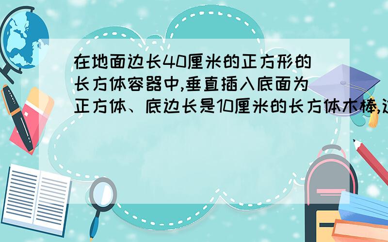 在地面边长40厘米的正方形的长方体容器中,垂直插入底面为正方体、底边长是10厘米的长方体木棒,这时水深80厘米,然后轻轻将小棒提起.小棒提到离底面2厘米时,提出水面的部分的长度是多少?