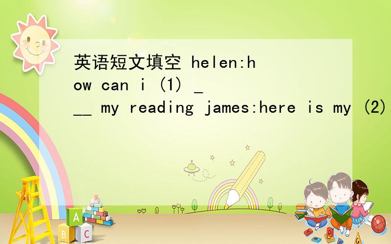 英语短文填空 helen:how can i (1) ___ my reading james:here is my (2) _____.choose a newspaper to read .first ,think about what 's happening today .what will be in the newspaper then read the titles of articles and choose one to read for more in