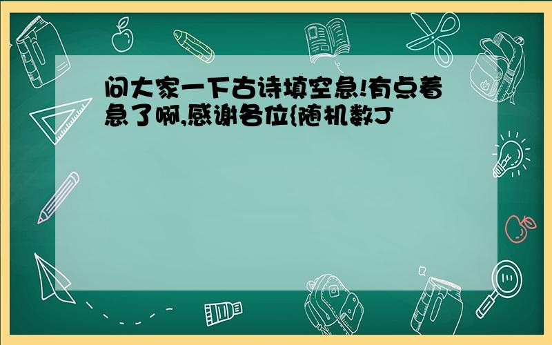 问大家一下古诗填空急!有点着急了啊,感谢各位{随机数J