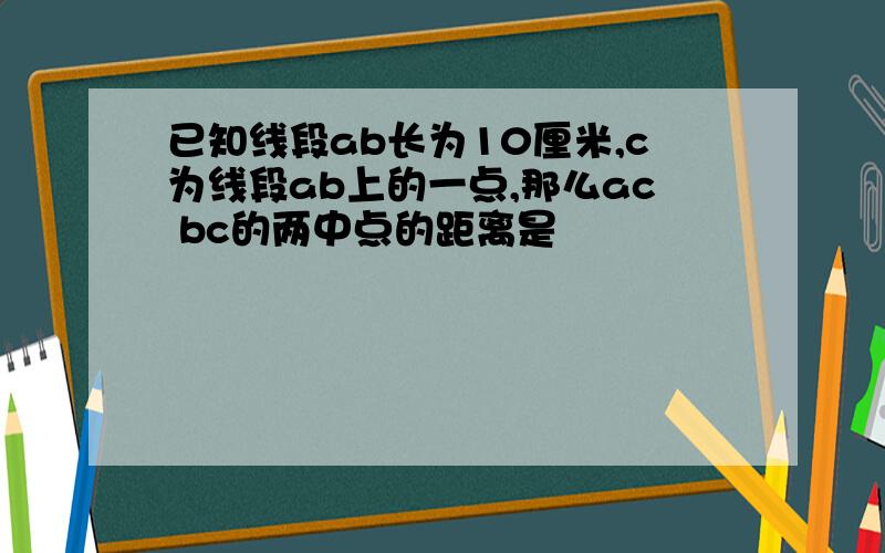 已知线段ab长为10厘米,c为线段ab上的一点,那么ac bc的两中点的距离是