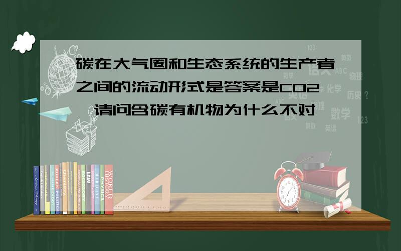 碳在大气圈和生态系统的生产者之间的流动形式是答案是CO2,请问含碳有机物为什么不对,