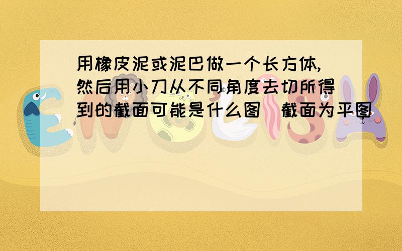 用橡皮泥或泥巴做一个长方体,然后用小刀从不同角度去切所得到的截面可能是什么图（截面为平图）