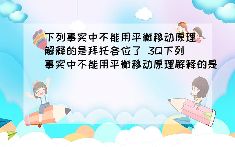 下列事实中不能用平衡移动原理解释的是拜托各位了 3Q下列事实中不能用平衡移动原理解释的是 (A) 密闭、低温是存放氨水的必要条件 (B) 实验室用排饱和食盐水法收集氯气 (C) 硝酸工业生产