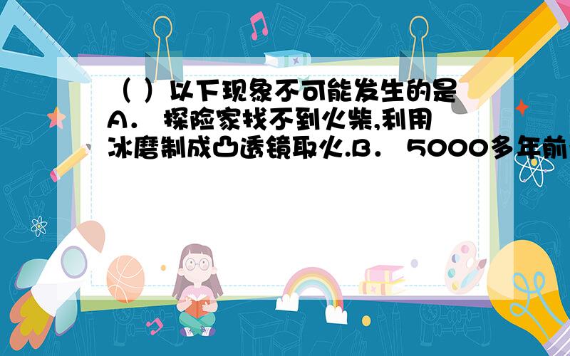 （ ）以下现象不可能发生的是A． 探险家找不到火柴,利用冰磨制成凸透镜取火.B． 5000多年前希腊学者阿基米德为保护自己的家乡,率领全城妇女利用平面镜反射太阳光,将敌人战船烧着.C． 某