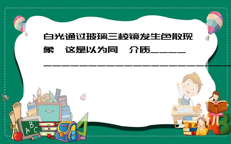 白光通过玻璃三棱镜发生色散现象,这是以为同一介质_________________________.