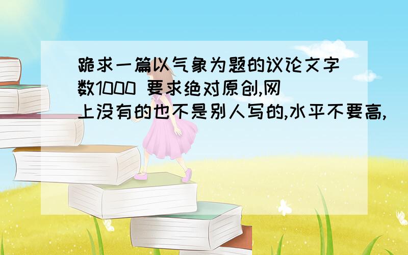 跪求一篇以气象为题的议论文字数1000 要求绝对原创,网上没有的也不是别人写的,水平不要高,