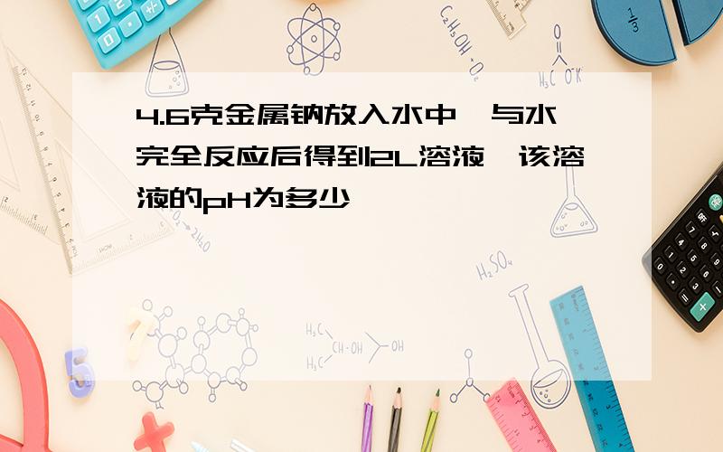 4.6克金属钠放入水中,与水完全反应后得到2L溶液,该溶液的pH为多少