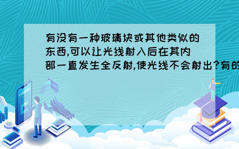 有没有一种玻璃块或其他类似的东西,可以让光线射入后在其内部一直发生全反射,使光线不会射出?有的话是什么样子的,没有的话告诉我原理吧.