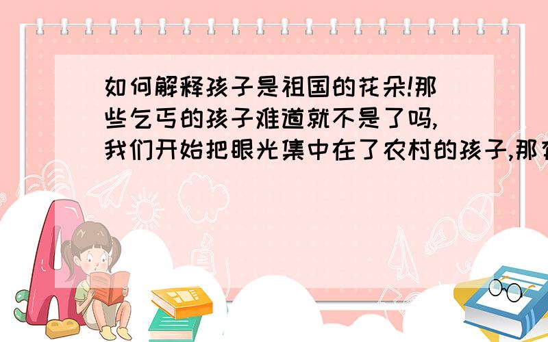 如何解释孩子是祖国的花朵!那些乞丐的孩子难道就不是了吗,我们开始把眼光集中在了农村的孩子,那有人注意了城市的乞儿吗,他们的眼睛里不渴望读书上学,温饱却是他们的奢望!有人能帮我