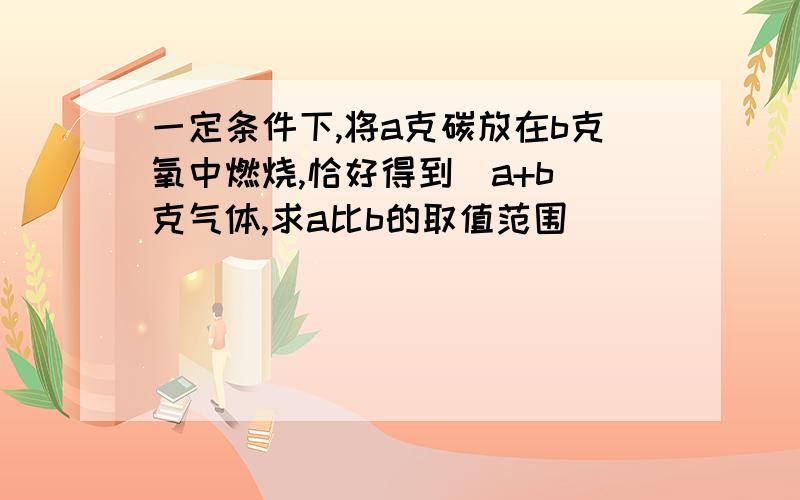 一定条件下,将a克碳放在b克氧中燃烧,恰好得到(a+b)克气体,求a比b的取值范围